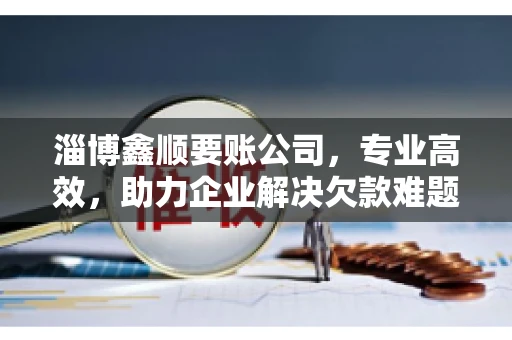 淄博鑫顺要账公司，专业高效，助力企业解决欠款难题