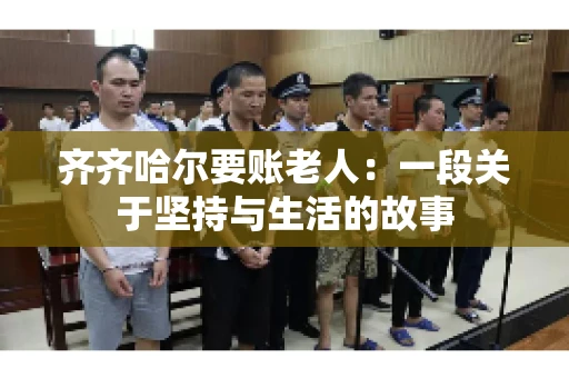 齐齐哈尔要账老人:一段关于坚持与生活的故事 齐齐哈尔要账老人:一段关于坚持与生活的故事