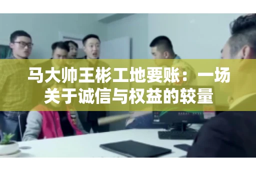 马大帅王彬工地要账：一场关于诚信与权益的较量