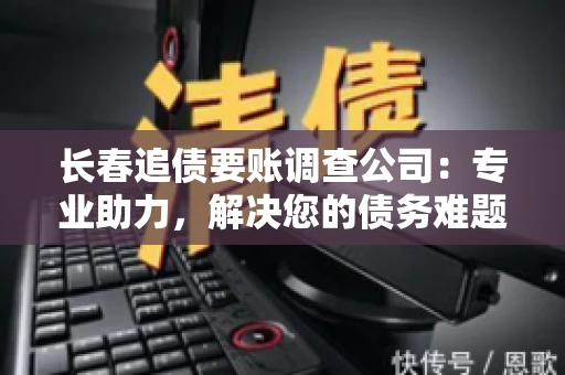 长春追债要账调查公司：专业助力，解决您的债务难题