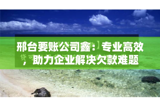 邢台要账公司鑫：专业高效，助力企业解决欠款难题