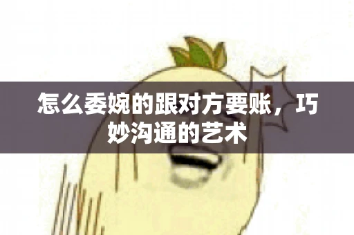 怎么委婉的跟对方要账，巧妙沟通的艺术
